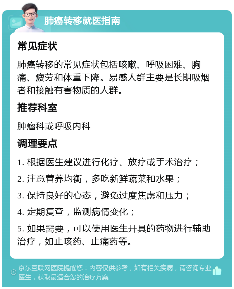 肺癌转移就医指南 常见症状 肺癌转移的常见症状包括咳嗽、呼吸困难、胸痛、疲劳和体重下降。易感人群主要是长期吸烟者和接触有害物质的人群。 推荐科室 肿瘤科或呼吸内科 调理要点 1. 根据医生建议进行化疗、放疗或手术治疗； 2. 注意营养均衡，多吃新鲜蔬菜和水果； 3. 保持良好的心态，避免过度焦虑和压力； 4. 定期复查，监测病情变化； 5. 如果需要，可以使用医生开具的药物进行辅助治疗，如止咳药、止痛药等。