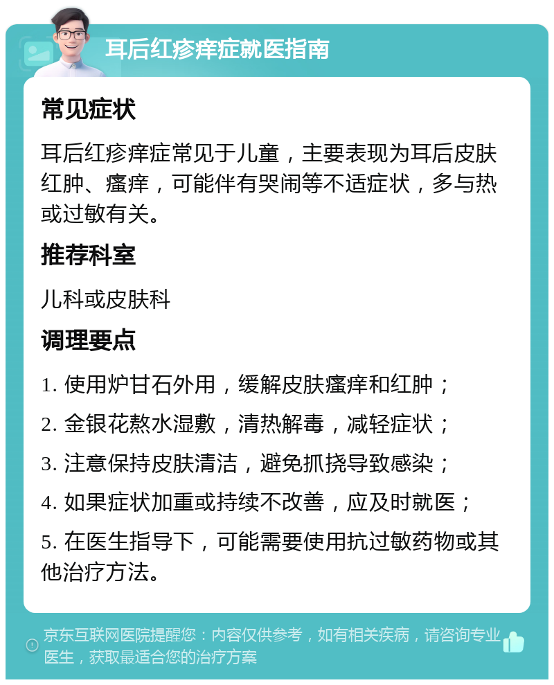 耳后红疹痒症就医指南 常见症状 耳后红疹痒症常见于儿童，主要表现为耳后皮肤红肿、瘙痒，可能伴有哭闹等不适症状，多与热或过敏有关。 推荐科室 儿科或皮肤科 调理要点 1. 使用炉甘石外用，缓解皮肤瘙痒和红肿； 2. 金银花熬水湿敷，清热解毒，减轻症状； 3. 注意保持皮肤清洁，避免抓挠导致感染； 4. 如果症状加重或持续不改善，应及时就医； 5. 在医生指导下，可能需要使用抗过敏药物或其他治疗方法。