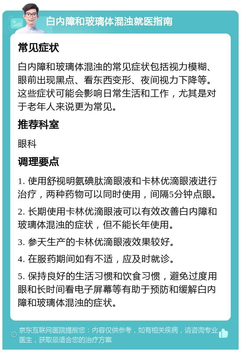 白内障和玻璃体混浊就医指南 常见症状 白内障和玻璃体混浊的常见症状包括视力模糊、眼前出现黑点、看东西变形、夜间视力下降等。这些症状可能会影响日常生活和工作，尤其是对于老年人来说更为常见。 推荐科室 眼科 调理要点 1. 使用舒视明氨碘肽滴眼液和卡林优滴眼液进行治疗，两种药物可以同时使用，间隔5分钟点眼。 2. 长期使用卡林优滴眼液可以有效改善白内障和玻璃体混浊的症状，但不能长年使用。 3. 参天生产的卡林优滴眼液效果较好。 4. 在服药期间如有不适，应及时就诊。 5. 保持良好的生活习惯和饮食习惯，避免过度用眼和长时间看电子屏幕等有助于预防和缓解白内障和玻璃体混浊的症状。