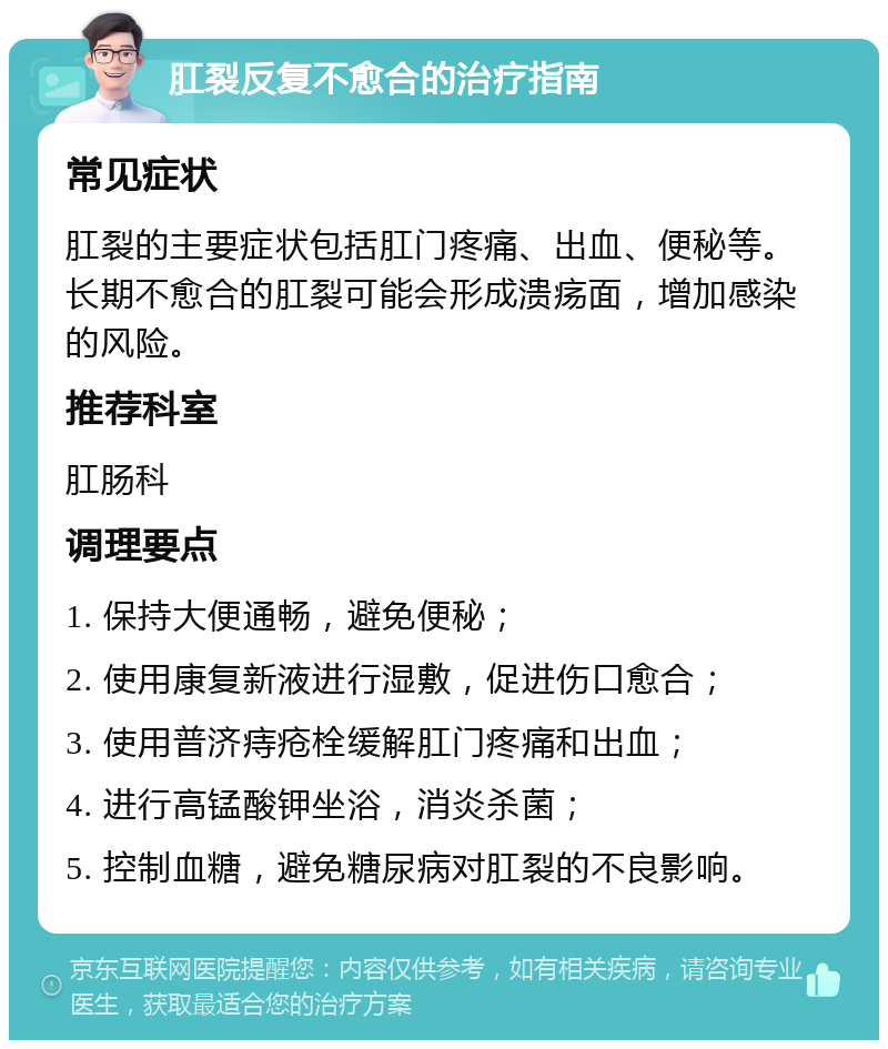 肛裂反复不愈合的治疗指南 常见症状 肛裂的主要症状包括肛门疼痛、出血、便秘等。长期不愈合的肛裂可能会形成溃疡面，增加感染的风险。 推荐科室 肛肠科 调理要点 1. 保持大便通畅，避免便秘； 2. 使用康复新液进行湿敷，促进伤口愈合； 3. 使用普济痔疮栓缓解肛门疼痛和出血； 4. 进行高锰酸钾坐浴，消炎杀菌； 5. 控制血糖，避免糖尿病对肛裂的不良影响。