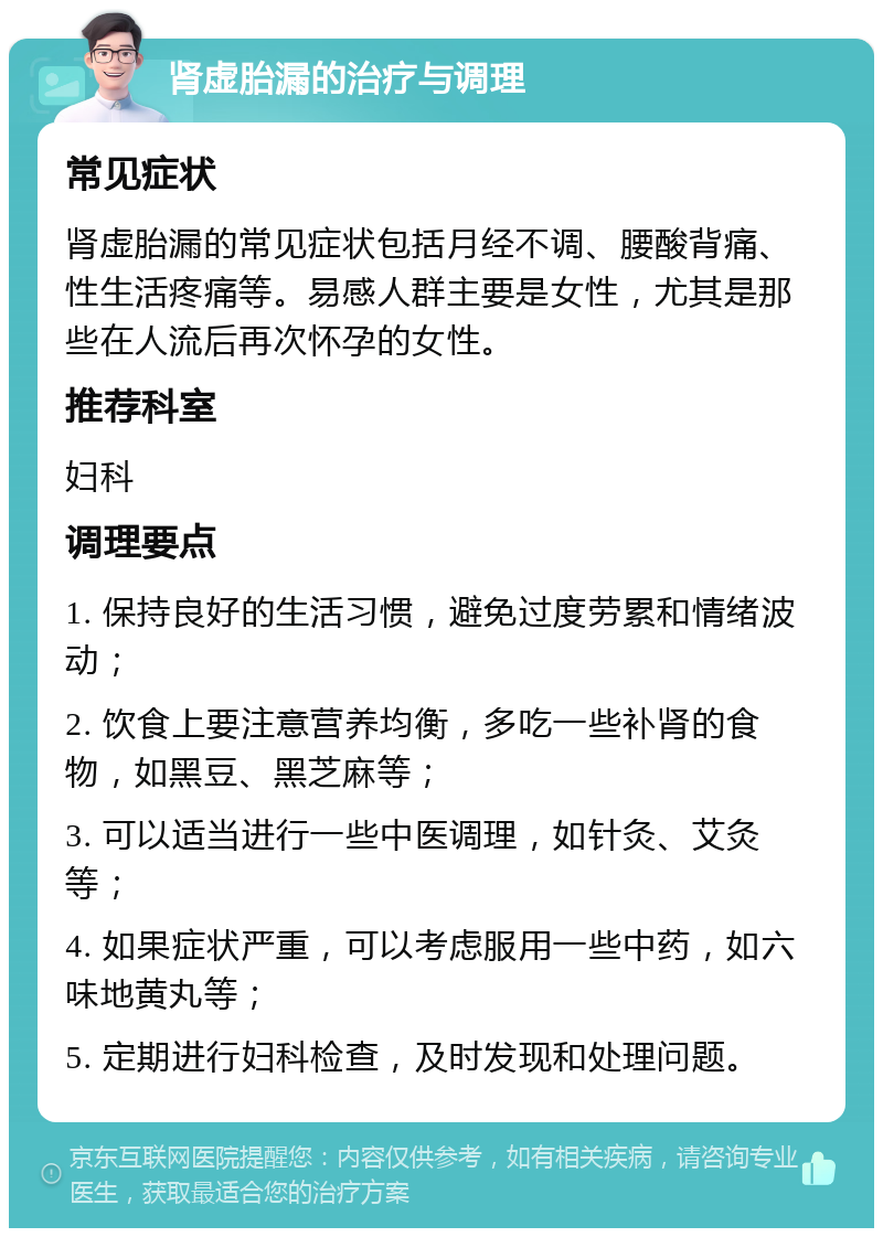 肾虚胎漏的治疗与调理 常见症状 肾虚胎漏的常见症状包括月经不调、腰酸背痛、性生活疼痛等。易感人群主要是女性，尤其是那些在人流后再次怀孕的女性。 推荐科室 妇科 调理要点 1. 保持良好的生活习惯，避免过度劳累和情绪波动； 2. 饮食上要注意营养均衡，多吃一些补肾的食物，如黑豆、黑芝麻等； 3. 可以适当进行一些中医调理，如针灸、艾灸等； 4. 如果症状严重，可以考虑服用一些中药，如六味地黄丸等； 5. 定期进行妇科检查，及时发现和处理问题。