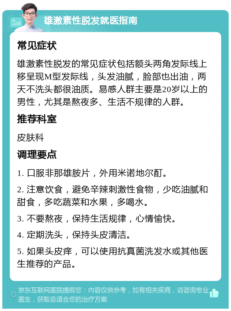 雄激素性脱发就医指南 常见症状 雄激素性脱发的常见症状包括额头两角发际线上移呈现M型发际线，头发油腻，脸部也出油，两天不洗头都很油质。易感人群主要是20岁以上的男性，尤其是熬夜多、生活不规律的人群。 推荐科室 皮肤科 调理要点 1. 口服非那雄胺片，外用米诺地尔酊。 2. 注意饮食，避免辛辣刺激性食物，少吃油腻和甜食，多吃蔬菜和水果，多喝水。 3. 不要熬夜，保持生活规律，心情愉快。 4. 定期洗头，保持头皮清洁。 5. 如果头皮痒，可以使用抗真菌洗发水或其他医生推荐的产品。