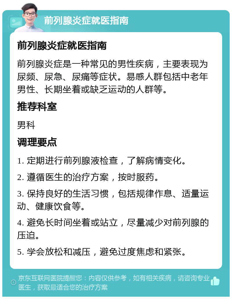 前列腺炎症就医指南 前列腺炎症就医指南 前列腺炎症是一种常见的男性疾病，主要表现为尿频、尿急、尿痛等症状。易感人群包括中老年男性、长期坐着或缺乏运动的人群等。 推荐科室 男科 调理要点 1. 定期进行前列腺液检查，了解病情变化。 2. 遵循医生的治疗方案，按时服药。 3. 保持良好的生活习惯，包括规律作息、适量运动、健康饮食等。 4. 避免长时间坐着或站立，尽量减少对前列腺的压迫。 5. 学会放松和减压，避免过度焦虑和紧张。