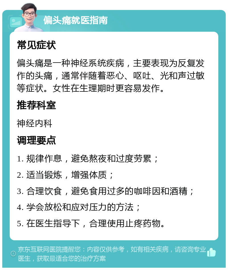 偏头痛就医指南 常见症状 偏头痛是一种神经系统疾病，主要表现为反复发作的头痛，通常伴随着恶心、呕吐、光和声过敏等症状。女性在生理期时更容易发作。 推荐科室 神经内科 调理要点 1. 规律作息，避免熬夜和过度劳累； 2. 适当锻炼，增强体质； 3. 合理饮食，避免食用过多的咖啡因和酒精； 4. 学会放松和应对压力的方法； 5. 在医生指导下，合理使用止疼药物。