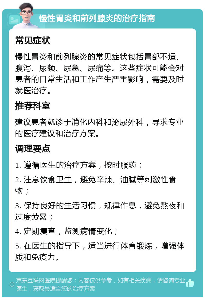 慢性胃炎和前列腺炎的治疗指南 常见症状 慢性胃炎和前列腺炎的常见症状包括胃部不适、腹泻、尿频、尿急、尿痛等。这些症状可能会对患者的日常生活和工作产生严重影响，需要及时就医治疗。 推荐科室 建议患者就诊于消化内科和泌尿外科，寻求专业的医疗建议和治疗方案。 调理要点 1. 遵循医生的治疗方案，按时服药； 2. 注意饮食卫生，避免辛辣、油腻等刺激性食物； 3. 保持良好的生活习惯，规律作息，避免熬夜和过度劳累； 4. 定期复查，监测病情变化； 5. 在医生的指导下，适当进行体育锻炼，增强体质和免疫力。