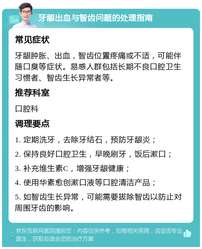 牙龈出血与智齿问题的处理指南 常见症状 牙龈肿胀、出血，智齿位置疼痛或不适，可能伴随口臭等症状。易感人群包括长期不良口腔卫生习惯者、智齿生长异常者等。 推荐科室 口腔科 调理要点 1. 定期洗牙，去除牙结石，预防牙龈炎； 2. 保持良好口腔卫生，早晚刷牙，饭后漱口； 3. 补充维生素C，增强牙龈健康； 4. 使用华素愈创漱口液等口腔清洁产品； 5. 如智齿生长异常，可能需要拔除智齿以防止对周围牙齿的影响。