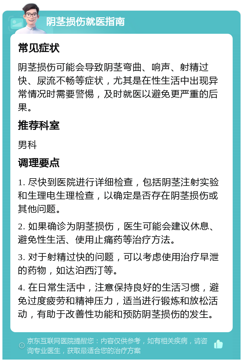 阴茎损伤就医指南 常见症状 阴茎损伤可能会导致阴茎弯曲、响声、射精过快、尿流不畅等症状，尤其是在性生活中出现异常情况时需要警惕，及时就医以避免更严重的后果。 推荐科室 男科 调理要点 1. 尽快到医院进行详细检查，包括阴茎注射实验和生理电生理检查，以确定是否存在阴茎损伤或其他问题。 2. 如果确诊为阴茎损伤，医生可能会建议休息、避免性生活、使用止痛药等治疗方法。 3. 对于射精过快的问题，可以考虑使用治疗早泄的药物，如达泊西汀等。 4. 在日常生活中，注意保持良好的生活习惯，避免过度疲劳和精神压力，适当进行锻炼和放松活动，有助于改善性功能和预防阴茎损伤的发生。