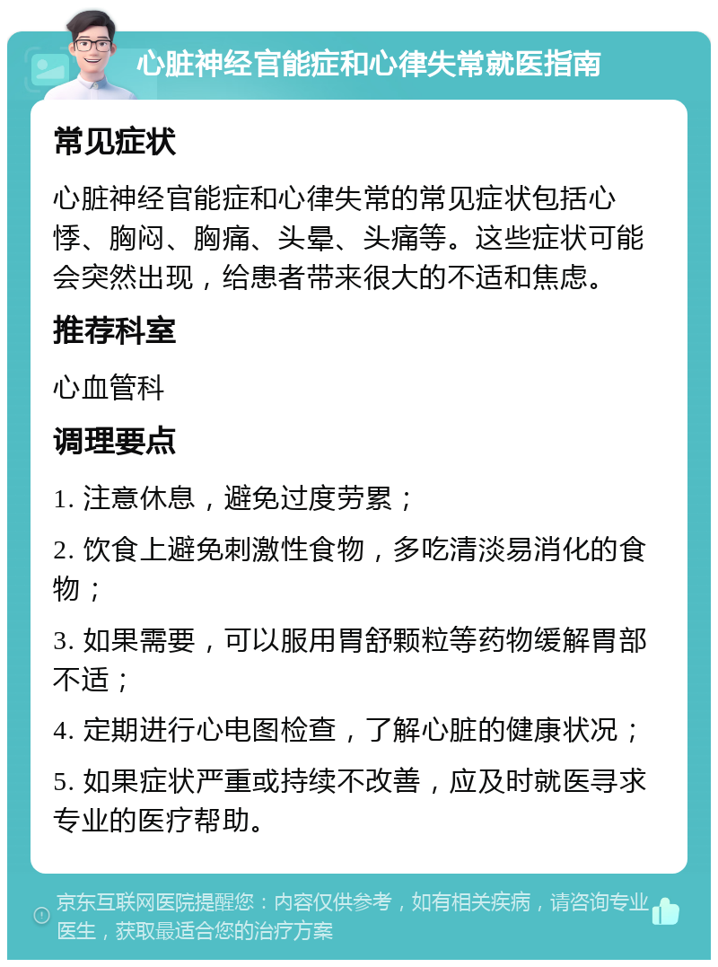 心脏神经官能症和心律失常就医指南 常见症状 心脏神经官能症和心律失常的常见症状包括心悸、胸闷、胸痛、头晕、头痛等。这些症状可能会突然出现，给患者带来很大的不适和焦虑。 推荐科室 心血管科 调理要点 1. 注意休息，避免过度劳累； 2. 饮食上避免刺激性食物，多吃清淡易消化的食物； 3. 如果需要，可以服用胃舒颗粒等药物缓解胃部不适； 4. 定期进行心电图检查，了解心脏的健康状况； 5. 如果症状严重或持续不改善，应及时就医寻求专业的医疗帮助。