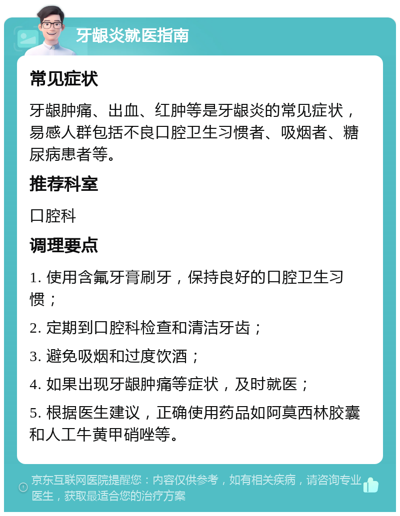 牙龈炎就医指南 常见症状 牙龈肿痛、出血、红肿等是牙龈炎的常见症状，易感人群包括不良口腔卫生习惯者、吸烟者、糖尿病患者等。 推荐科室 口腔科 调理要点 1. 使用含氟牙膏刷牙，保持良好的口腔卫生习惯； 2. 定期到口腔科检查和清洁牙齿； 3. 避免吸烟和过度饮酒； 4. 如果出现牙龈肿痛等症状，及时就医； 5. 根据医生建议，正确使用药品如阿莫西林胶囊和人工牛黄甲硝唑等。