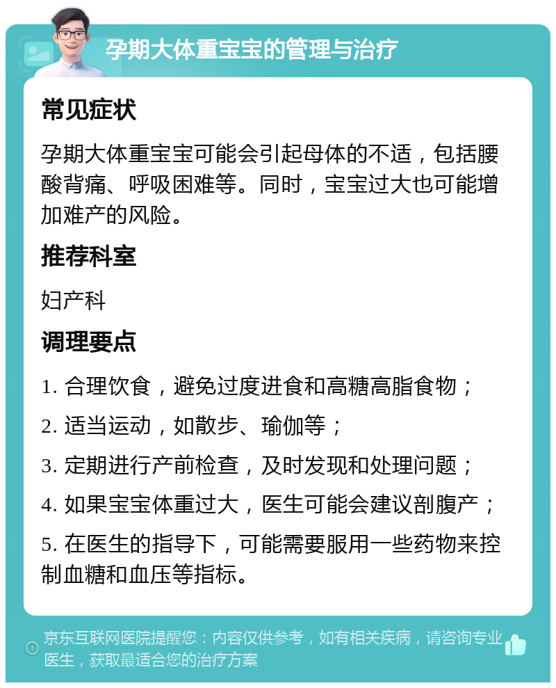 孕期大体重宝宝的管理与治疗 常见症状 孕期大体重宝宝可能会引起母体的不适，包括腰酸背痛、呼吸困难等。同时，宝宝过大也可能增加难产的风险。 推荐科室 妇产科 调理要点 1. 合理饮食，避免过度进食和高糖高脂食物； 2. 适当运动，如散步、瑜伽等； 3. 定期进行产前检查，及时发现和处理问题； 4. 如果宝宝体重过大，医生可能会建议剖腹产； 5. 在医生的指导下，可能需要服用一些药物来控制血糖和血压等指标。