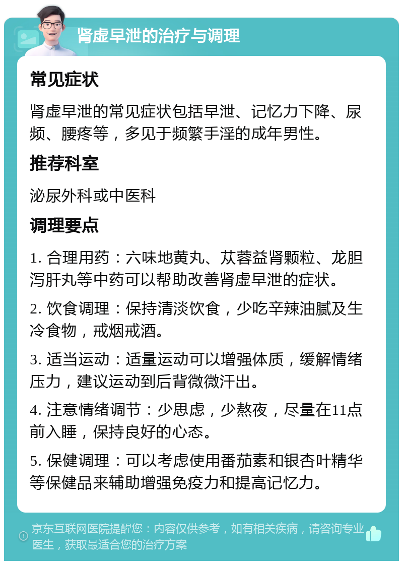 肾虚早泄的治疗与调理 常见症状 肾虚早泄的常见症状包括早泄、记忆力下降、尿频、腰疼等，多见于频繁手淫的成年男性。 推荐科室 泌尿外科或中医科 调理要点 1. 合理用药：六味地黄丸、苁蓉益肾颗粒、龙胆泻肝丸等中药可以帮助改善肾虚早泄的症状。 2. 饮食调理：保持清淡饮食，少吃辛辣油腻及生冷食物，戒烟戒酒。 3. 适当运动：适量运动可以增强体质，缓解情绪压力，建议运动到后背微微汗出。 4. 注意情绪调节：少思虑，少熬夜，尽量在11点前入睡，保持良好的心态。 5. 保健调理：可以考虑使用番茄素和银杏叶精华等保健品来辅助增强免疫力和提高记忆力。