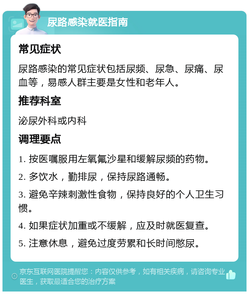 尿路感染就医指南 常见症状 尿路感染的常见症状包括尿频、尿急、尿痛、尿血等，易感人群主要是女性和老年人。 推荐科室 泌尿外科或内科 调理要点 1. 按医嘱服用左氧氟沙星和缓解尿频的药物。 2. 多饮水，勤排尿，保持尿路通畅。 3. 避免辛辣刺激性食物，保持良好的个人卫生习惯。 4. 如果症状加重或不缓解，应及时就医复查。 5. 注意休息，避免过度劳累和长时间憋尿。