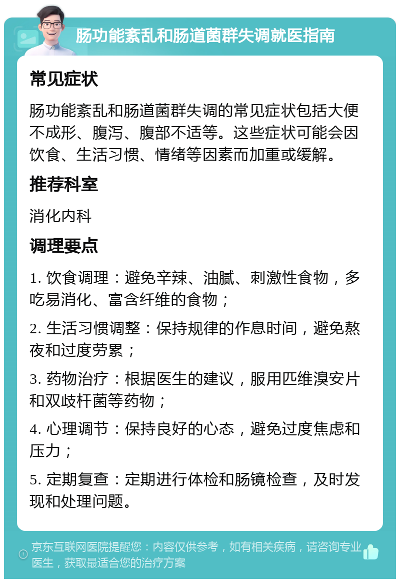 肠功能紊乱和肠道菌群失调就医指南 常见症状 肠功能紊乱和肠道菌群失调的常见症状包括大便不成形、腹泻、腹部不适等。这些症状可能会因饮食、生活习惯、情绪等因素而加重或缓解。 推荐科室 消化内科 调理要点 1. 饮食调理：避免辛辣、油腻、刺激性食物，多吃易消化、富含纤维的食物； 2. 生活习惯调整：保持规律的作息时间，避免熬夜和过度劳累； 3. 药物治疗：根据医生的建议，服用匹维溴安片和双歧杆菌等药物； 4. 心理调节：保持良好的心态，避免过度焦虑和压力； 5. 定期复查：定期进行体检和肠镜检查，及时发现和处理问题。