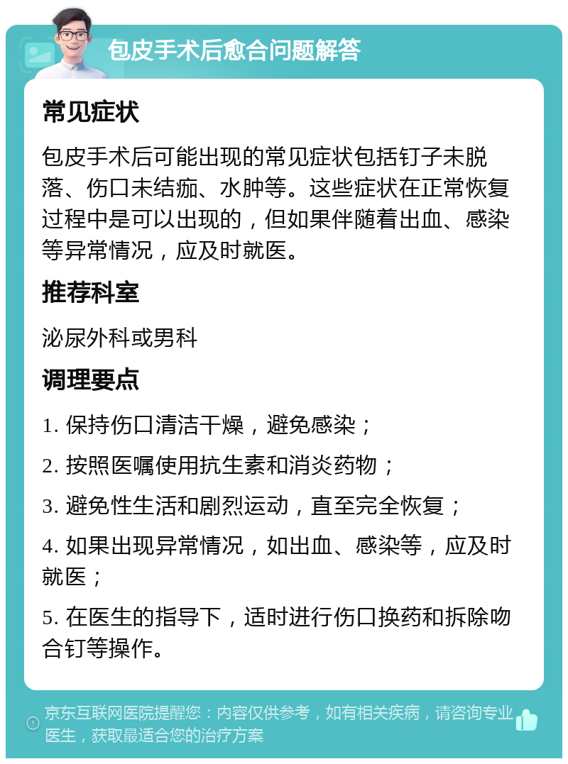 包皮手术后愈合问题解答 常见症状 包皮手术后可能出现的常见症状包括钉子未脱落、伤口未结痂、水肿等。这些症状在正常恢复过程中是可以出现的，但如果伴随着出血、感染等异常情况，应及时就医。 推荐科室 泌尿外科或男科 调理要点 1. 保持伤口清洁干燥，避免感染； 2. 按照医嘱使用抗生素和消炎药物； 3. 避免性生活和剧烈运动，直至完全恢复； 4. 如果出现异常情况，如出血、感染等，应及时就医； 5. 在医生的指导下，适时进行伤口换药和拆除吻合钉等操作。