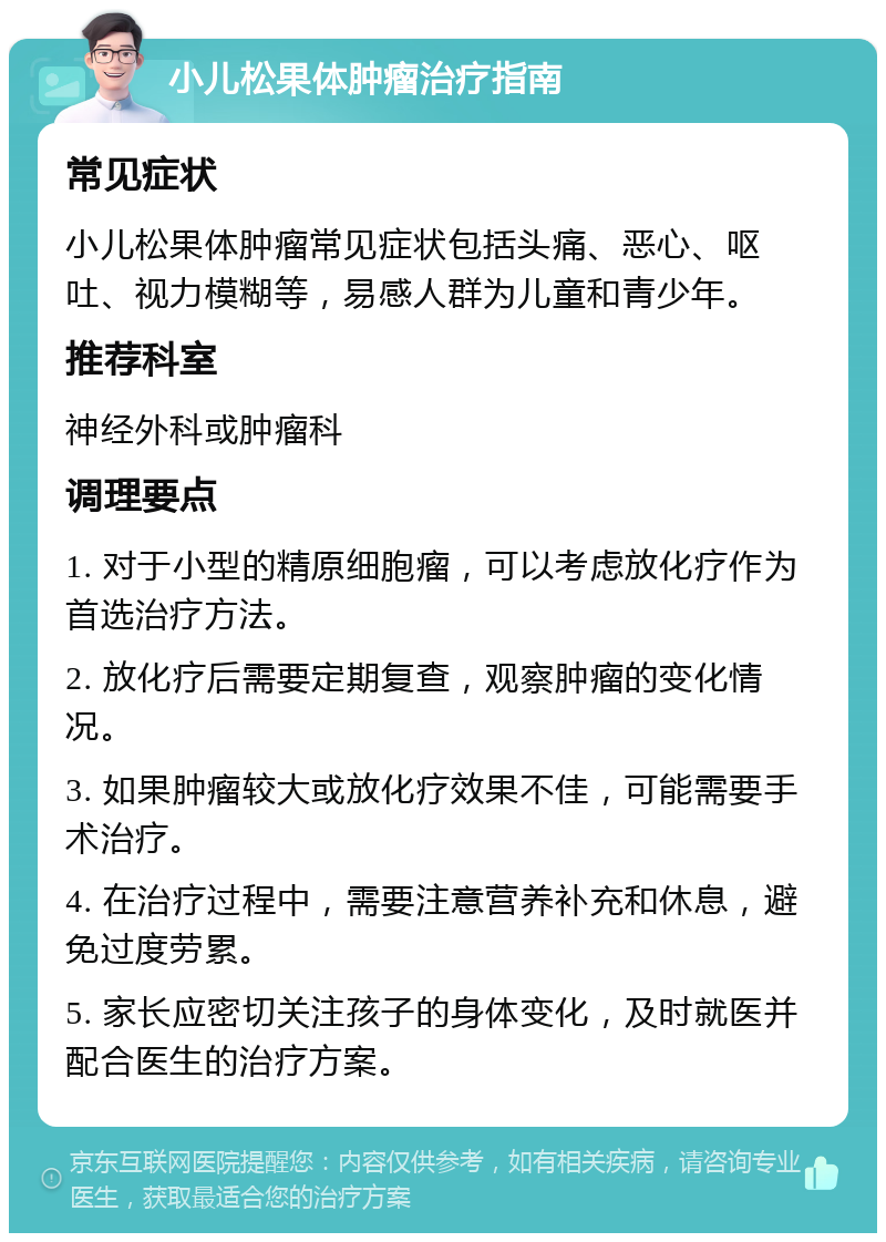 小儿松果体肿瘤治疗指南 常见症状 小儿松果体肿瘤常见症状包括头痛、恶心、呕吐、视力模糊等，易感人群为儿童和青少年。 推荐科室 神经外科或肿瘤科 调理要点 1. 对于小型的精原细胞瘤，可以考虑放化疗作为首选治疗方法。 2. 放化疗后需要定期复查，观察肿瘤的变化情况。 3. 如果肿瘤较大或放化疗效果不佳，可能需要手术治疗。 4. 在治疗过程中，需要注意营养补充和休息，避免过度劳累。 5. 家长应密切关注孩子的身体变化，及时就医并配合医生的治疗方案。