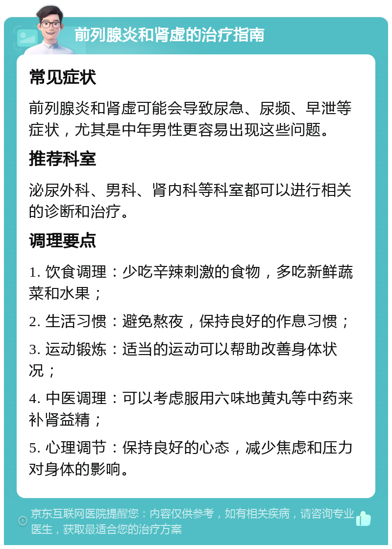 前列腺炎和肾虚的治疗指南 常见症状 前列腺炎和肾虚可能会导致尿急、尿频、早泄等症状，尤其是中年男性更容易出现这些问题。 推荐科室 泌尿外科、男科、肾内科等科室都可以进行相关的诊断和治疗。 调理要点 1. 饮食调理：少吃辛辣刺激的食物，多吃新鲜蔬菜和水果； 2. 生活习惯：避免熬夜，保持良好的作息习惯； 3. 运动锻炼：适当的运动可以帮助改善身体状况； 4. 中医调理：可以考虑服用六味地黄丸等中药来补肾益精； 5. 心理调节：保持良好的心态，减少焦虑和压力对身体的影响。