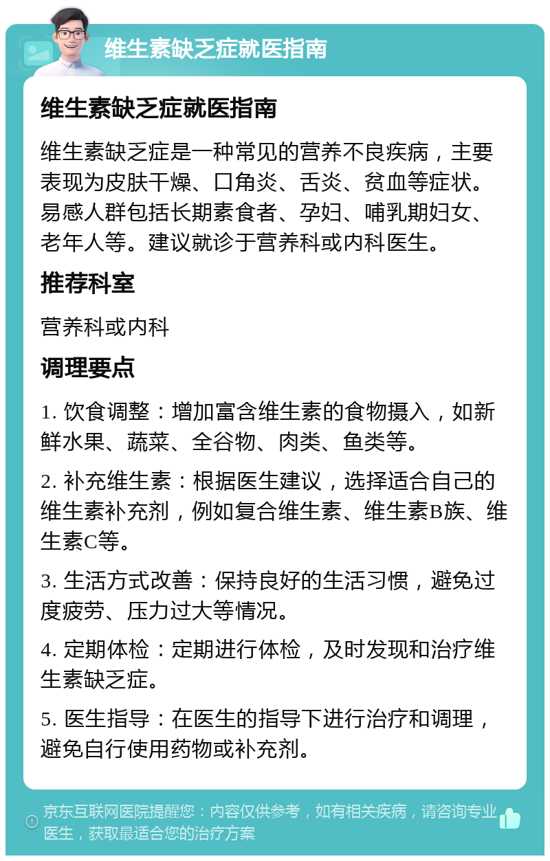 维生素缺乏症就医指南 维生素缺乏症就医指南 维生素缺乏症是一种常见的营养不良疾病，主要表现为皮肤干燥、口角炎、舌炎、贫血等症状。易感人群包括长期素食者、孕妇、哺乳期妇女、老年人等。建议就诊于营养科或内科医生。 推荐科室 营养科或内科 调理要点 1. 饮食调整：增加富含维生素的食物摄入，如新鲜水果、蔬菜、全谷物、肉类、鱼类等。 2. 补充维生素：根据医生建议，选择适合自己的维生素补充剂，例如复合维生素、维生素B族、维生素C等。 3. 生活方式改善：保持良好的生活习惯，避免过度疲劳、压力过大等情况。 4. 定期体检：定期进行体检，及时发现和治疗维生素缺乏症。 5. 医生指导：在医生的指导下进行治疗和调理，避免自行使用药物或补充剂。