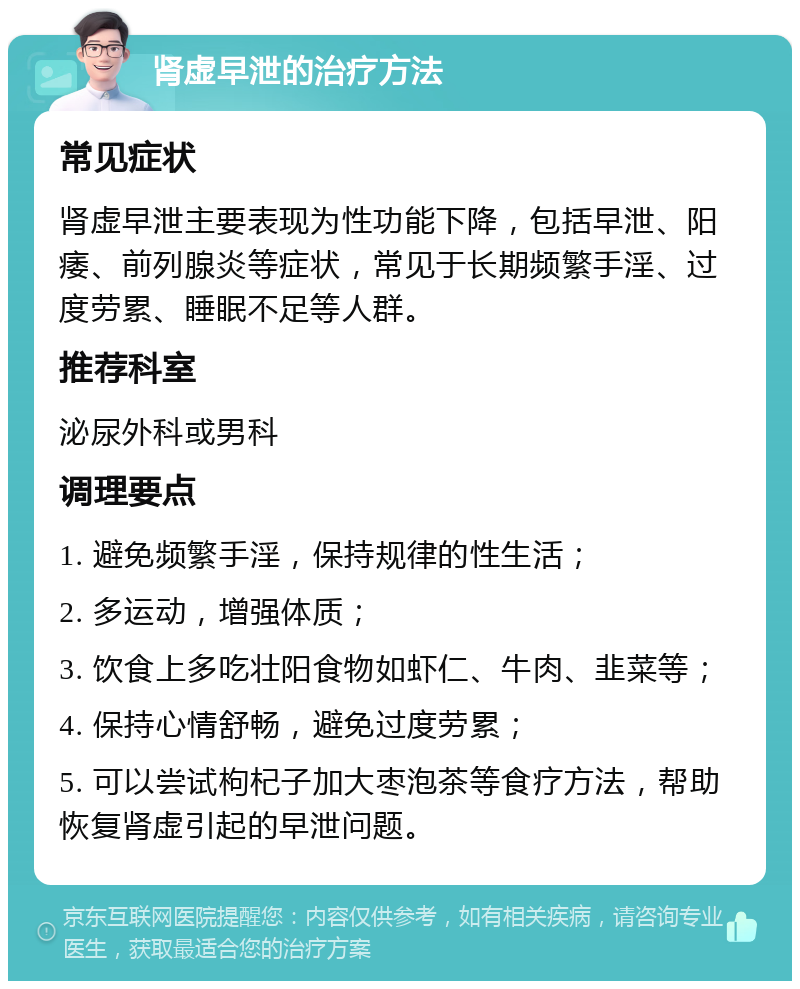 肾虚早泄的治疗方法 常见症状 肾虚早泄主要表现为性功能下降，包括早泄、阳痿、前列腺炎等症状，常见于长期频繁手淫、过度劳累、睡眠不足等人群。 推荐科室 泌尿外科或男科 调理要点 1. 避免频繁手淫，保持规律的性生活； 2. 多运动，增强体质； 3. 饮食上多吃壮阳食物如虾仁、牛肉、韭菜等； 4. 保持心情舒畅，避免过度劳累； 5. 可以尝试枸杞子加大枣泡茶等食疗方法，帮助恢复肾虚引起的早泄问题。