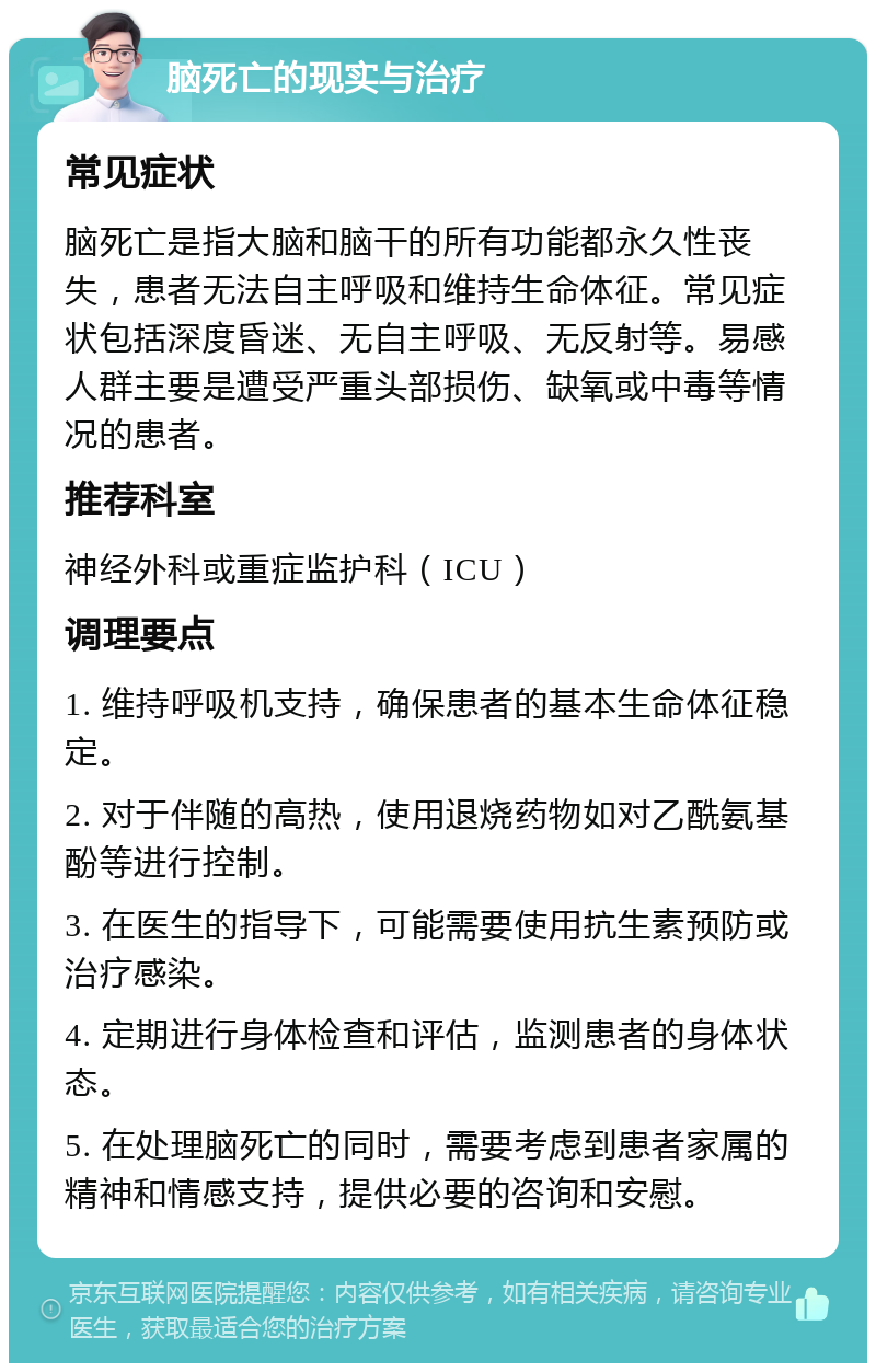 脑死亡的现实与治疗 常见症状 脑死亡是指大脑和脑干的所有功能都永久性丧失，患者无法自主呼吸和维持生命体征。常见症状包括深度昏迷、无自主呼吸、无反射等。易感人群主要是遭受严重头部损伤、缺氧或中毒等情况的患者。 推荐科室 神经外科或重症监护科（ICU） 调理要点 1. 维持呼吸机支持，确保患者的基本生命体征稳定。 2. 对于伴随的高热，使用退烧药物如对乙酰氨基酚等进行控制。 3. 在医生的指导下，可能需要使用抗生素预防或治疗感染。 4. 定期进行身体检查和评估，监测患者的身体状态。 5. 在处理脑死亡的同时，需要考虑到患者家属的精神和情感支持，提供必要的咨询和安慰。