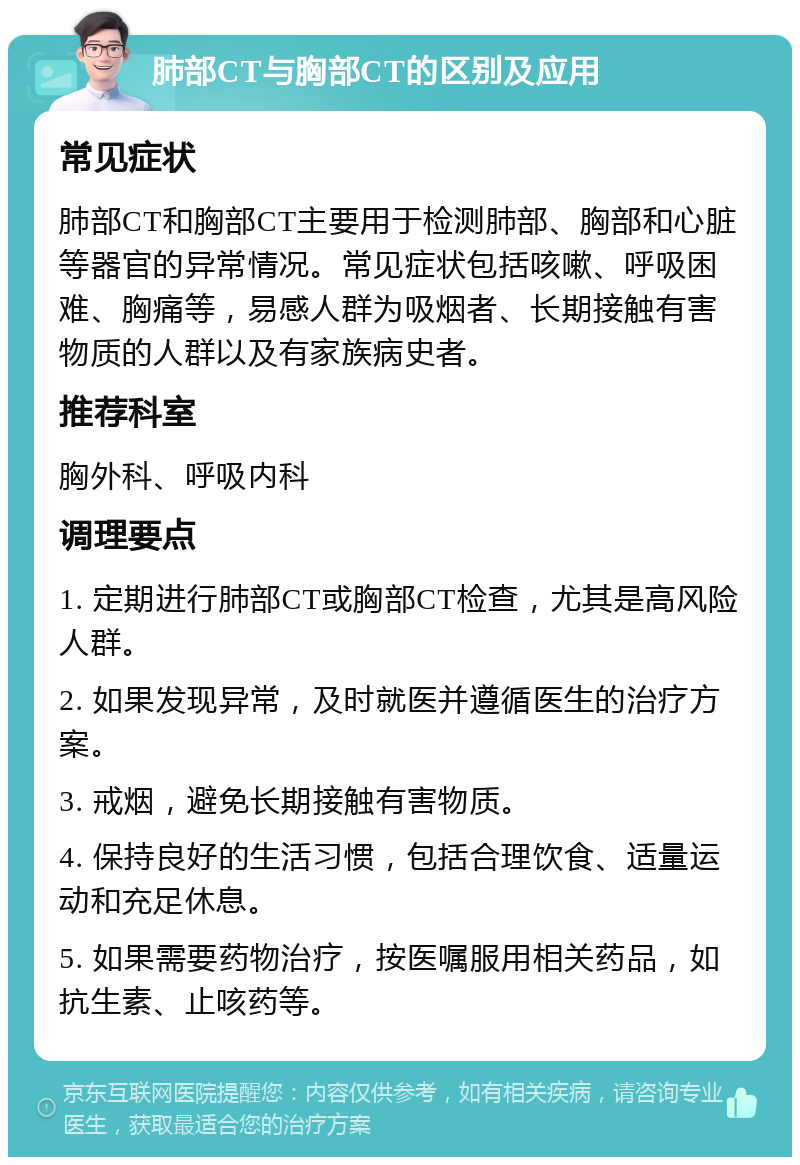 肺部CT与胸部CT的区别及应用 常见症状 肺部CT和胸部CT主要用于检测肺部、胸部和心脏等器官的异常情况。常见症状包括咳嗽、呼吸困难、胸痛等，易感人群为吸烟者、长期接触有害物质的人群以及有家族病史者。 推荐科室 胸外科、呼吸内科 调理要点 1. 定期进行肺部CT或胸部CT检查，尤其是高风险人群。 2. 如果发现异常，及时就医并遵循医生的治疗方案。 3. 戒烟，避免长期接触有害物质。 4. 保持良好的生活习惯，包括合理饮食、适量运动和充足休息。 5. 如果需要药物治疗，按医嘱服用相关药品，如抗生素、止咳药等。