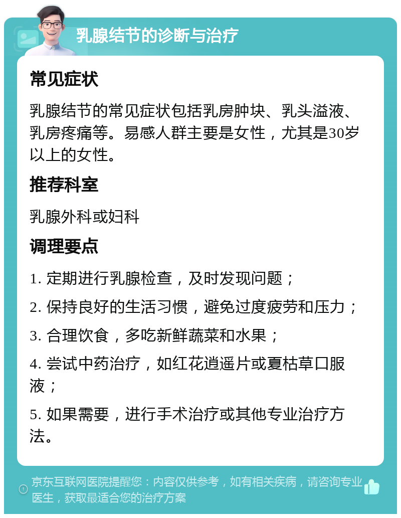 乳腺结节的诊断与治疗 常见症状 乳腺结节的常见症状包括乳房肿块、乳头溢液、乳房疼痛等。易感人群主要是女性，尤其是30岁以上的女性。 推荐科室 乳腺外科或妇科 调理要点 1. 定期进行乳腺检查，及时发现问题； 2. 保持良好的生活习惯，避免过度疲劳和压力； 3. 合理饮食，多吃新鲜蔬菜和水果； 4. 尝试中药治疗，如红花逍遥片或夏枯草口服液； 5. 如果需要，进行手术治疗或其他专业治疗方法。