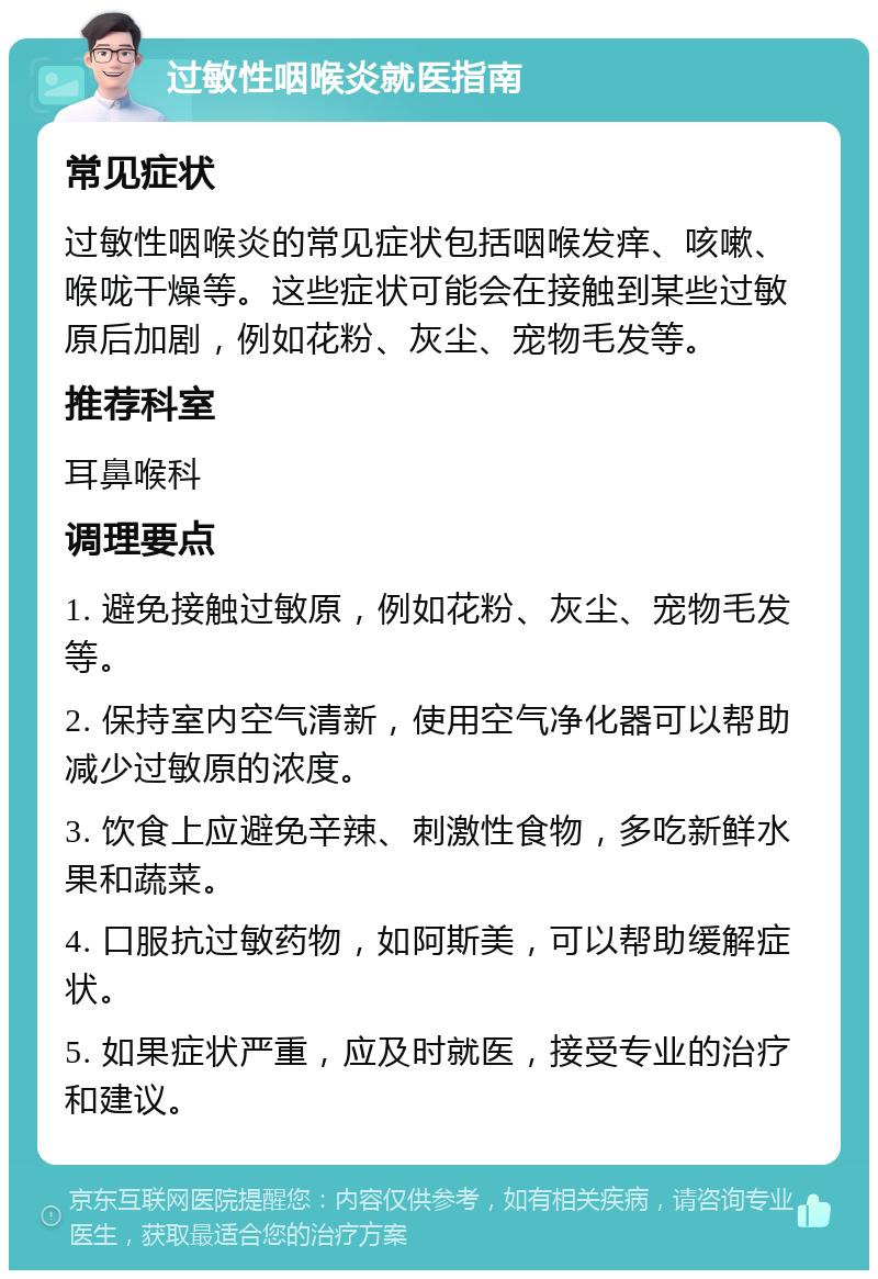 过敏性咽喉炎就医指南 常见症状 过敏性咽喉炎的常见症状包括咽喉发痒、咳嗽、喉咙干燥等。这些症状可能会在接触到某些过敏原后加剧，例如花粉、灰尘、宠物毛发等。 推荐科室 耳鼻喉科 调理要点 1. 避免接触过敏原，例如花粉、灰尘、宠物毛发等。 2. 保持室内空气清新，使用空气净化器可以帮助减少过敏原的浓度。 3. 饮食上应避免辛辣、刺激性食物，多吃新鲜水果和蔬菜。 4. 口服抗过敏药物，如阿斯美，可以帮助缓解症状。 5. 如果症状严重，应及时就医，接受专业的治疗和建议。