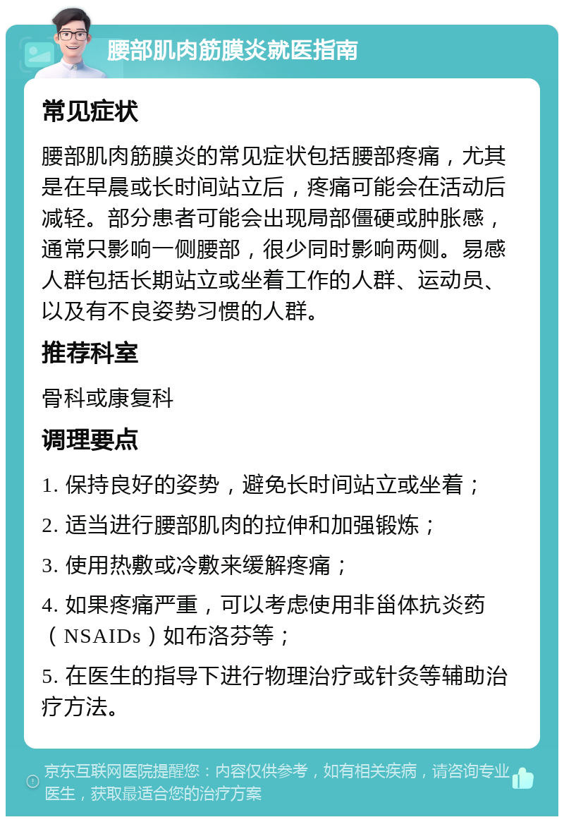 腰部肌肉筋膜炎就医指南 常见症状 腰部肌肉筋膜炎的常见症状包括腰部疼痛，尤其是在早晨或长时间站立后，疼痛可能会在活动后减轻。部分患者可能会出现局部僵硬或肿胀感，通常只影响一侧腰部，很少同时影响两侧。易感人群包括长期站立或坐着工作的人群、运动员、以及有不良姿势习惯的人群。 推荐科室 骨科或康复科 调理要点 1. 保持良好的姿势，避免长时间站立或坐着； 2. 适当进行腰部肌肉的拉伸和加强锻炼； 3. 使用热敷或冷敷来缓解疼痛； 4. 如果疼痛严重，可以考虑使用非甾体抗炎药（NSAIDs）如布洛芬等； 5. 在医生的指导下进行物理治疗或针灸等辅助治疗方法。