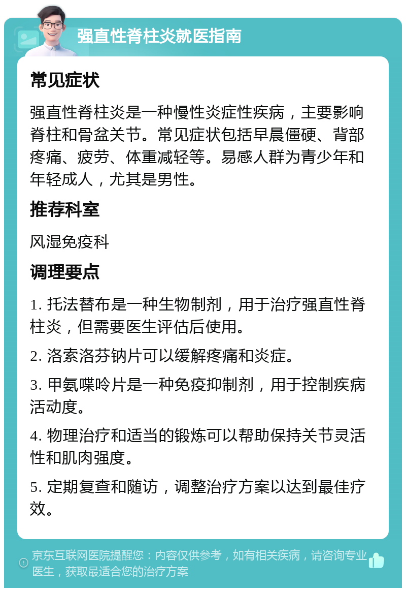 强直性脊柱炎就医指南 常见症状 强直性脊柱炎是一种慢性炎症性疾病，主要影响脊柱和骨盆关节。常见症状包括早晨僵硬、背部疼痛、疲劳、体重减轻等。易感人群为青少年和年轻成人，尤其是男性。 推荐科室 风湿免疫科 调理要点 1. 托法替布是一种生物制剂，用于治疗强直性脊柱炎，但需要医生评估后使用。 2. 洛索洛芬钠片可以缓解疼痛和炎症。 3. 甲氨喋呤片是一种免疫抑制剂，用于控制疾病活动度。 4. 物理治疗和适当的锻炼可以帮助保持关节灵活性和肌肉强度。 5. 定期复查和随访，调整治疗方案以达到最佳疗效。