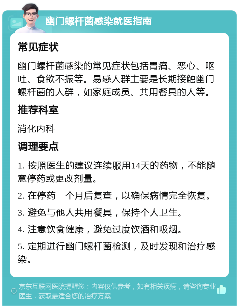 幽门螺杆菌感染就医指南 常见症状 幽门螺杆菌感染的常见症状包括胃痛、恶心、呕吐、食欲不振等。易感人群主要是长期接触幽门螺杆菌的人群，如家庭成员、共用餐具的人等。 推荐科室 消化内科 调理要点 1. 按照医生的建议连续服用14天的药物，不能随意停药或更改剂量。 2. 在停药一个月后复查，以确保病情完全恢复。 3. 避免与他人共用餐具，保持个人卫生。 4. 注意饮食健康，避免过度饮酒和吸烟。 5. 定期进行幽门螺杆菌检测，及时发现和治疗感染。