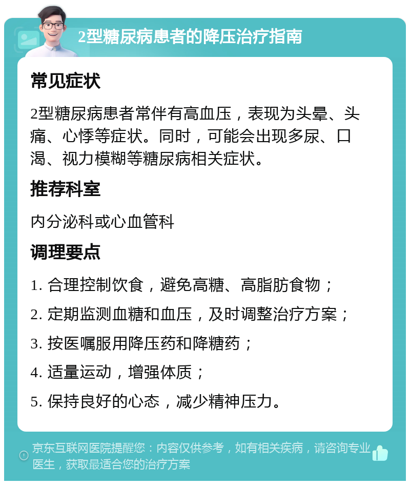 2型糖尿病患者的降压治疗指南 常见症状 2型糖尿病患者常伴有高血压，表现为头晕、头痛、心悸等症状。同时，可能会出现多尿、口渴、视力模糊等糖尿病相关症状。 推荐科室 内分泌科或心血管科 调理要点 1. 合理控制饮食，避免高糖、高脂肪食物； 2. 定期监测血糖和血压，及时调整治疗方案； 3. 按医嘱服用降压药和降糖药； 4. 适量运动，增强体质； 5. 保持良好的心态，减少精神压力。