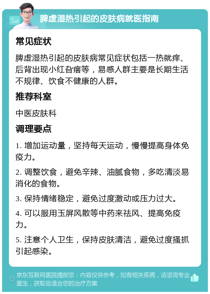 脾虚湿热引起的皮肤病就医指南 常见症状 脾虚湿热引起的皮肤病常见症状包括一热就痒、后背出现小红旮瘩等，易感人群主要是长期生活不规律、饮食不健康的人群。 推荐科室 中医皮肤科 调理要点 1. 增加运动量，坚持每天运动，慢慢提高身体免疫力。 2. 调整饮食，避免辛辣、油腻食物，多吃清淡易消化的食物。 3. 保持情绪稳定，避免过度激动或压力过大。 4. 可以服用玉屏风散等中药来祛风、提高免疫力。 5. 注意个人卫生，保持皮肤清洁，避免过度搔抓引起感染。