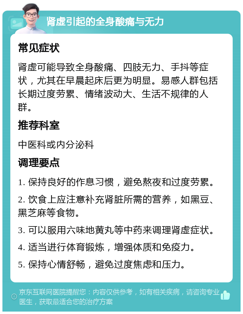 肾虚引起的全身酸痛与无力 常见症状 肾虚可能导致全身酸痛、四肢无力、手抖等症状，尤其在早晨起床后更为明显。易感人群包括长期过度劳累、情绪波动大、生活不规律的人群。 推荐科室 中医科或内分泌科 调理要点 1. 保持良好的作息习惯，避免熬夜和过度劳累。 2. 饮食上应注意补充肾脏所需的营养，如黑豆、黑芝麻等食物。 3. 可以服用六味地黄丸等中药来调理肾虚症状。 4. 适当进行体育锻炼，增强体质和免疫力。 5. 保持心情舒畅，避免过度焦虑和压力。