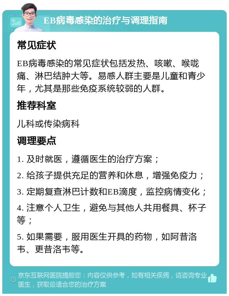 EB病毒感染的治疗与调理指南 常见症状 EB病毒感染的常见症状包括发热、咳嗽、喉咙痛、淋巴结肿大等。易感人群主要是儿童和青少年，尤其是那些免疫系统较弱的人群。 推荐科室 儿科或传染病科 调理要点 1. 及时就医，遵循医生的治疗方案； 2. 给孩子提供充足的营养和休息，增强免疫力； 3. 定期复查淋巴计数和EB滴度，监控病情变化； 4. 注意个人卫生，避免与其他人共用餐具、杯子等； 5. 如果需要，服用医生开具的药物，如阿昔洛韦、更昔洛韦等。