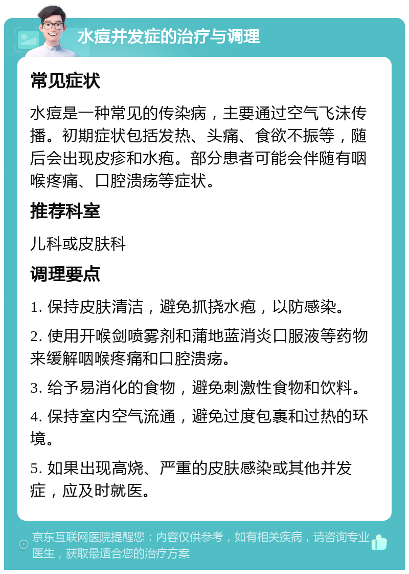 水痘并发症的治疗与调理 常见症状 水痘是一种常见的传染病，主要通过空气飞沫传播。初期症状包括发热、头痛、食欲不振等，随后会出现皮疹和水疱。部分患者可能会伴随有咽喉疼痛、口腔溃疡等症状。 推荐科室 儿科或皮肤科 调理要点 1. 保持皮肤清洁，避免抓挠水疱，以防感染。 2. 使用开喉剑喷雾剂和蒲地蓝消炎口服液等药物来缓解咽喉疼痛和口腔溃疡。 3. 给予易消化的食物，避免刺激性食物和饮料。 4. 保持室内空气流通，避免过度包裹和过热的环境。 5. 如果出现高烧、严重的皮肤感染或其他并发症，应及时就医。