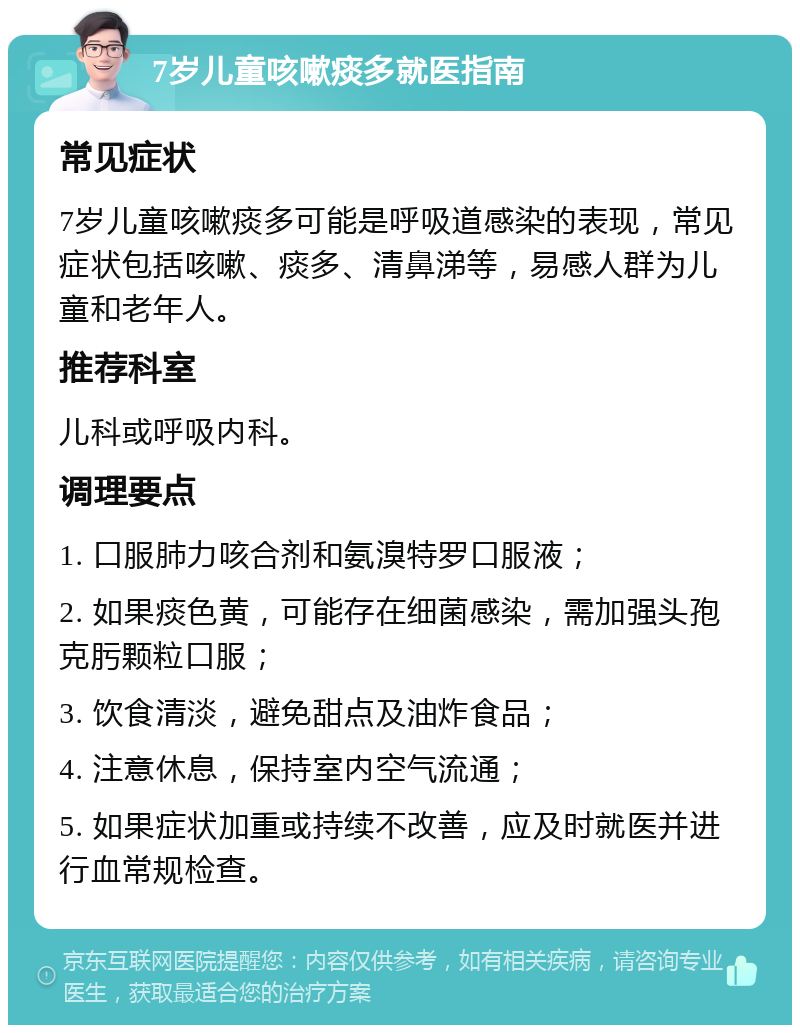 7岁儿童咳嗽痰多就医指南 常见症状 7岁儿童咳嗽痰多可能是呼吸道感染的表现，常见症状包括咳嗽、痰多、清鼻涕等，易感人群为儿童和老年人。 推荐科室 儿科或呼吸内科。 调理要点 1. 口服肺力咳合剂和氨溴特罗口服液； 2. 如果痰色黄，可能存在细菌感染，需加强头孢克肟颗粒口服； 3. 饮食清淡，避免甜点及油炸食品； 4. 注意休息，保持室内空气流通； 5. 如果症状加重或持续不改善，应及时就医并进行血常规检查。