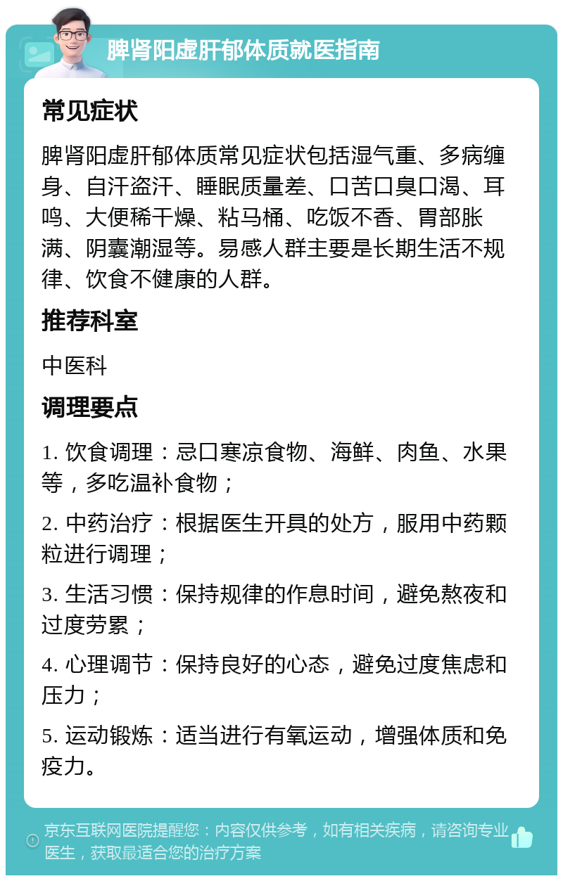 脾肾阳虚肝郁体质就医指南 常见症状 脾肾阳虚肝郁体质常见症状包括湿气重、多病缠身、自汗盗汗、睡眠质量差、口苦口臭口渴、耳鸣、大便稀干燥、粘马桶、吃饭不香、胃部胀满、阴囊潮湿等。易感人群主要是长期生活不规律、饮食不健康的人群。 推荐科室 中医科 调理要点 1. 饮食调理：忌口寒凉食物、海鲜、肉鱼、水果等，多吃温补食物； 2. 中药治疗：根据医生开具的处方，服用中药颗粒进行调理； 3. 生活习惯：保持规律的作息时间，避免熬夜和过度劳累； 4. 心理调节：保持良好的心态，避免过度焦虑和压力； 5. 运动锻炼：适当进行有氧运动，增强体质和免疫力。