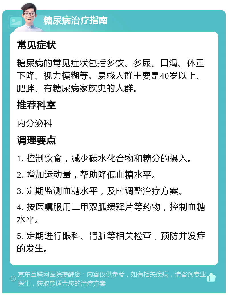 糖尿病治疗指南 常见症状 糖尿病的常见症状包括多饮、多尿、口渴、体重下降、视力模糊等。易感人群主要是40岁以上、肥胖、有糖尿病家族史的人群。 推荐科室 内分泌科 调理要点 1. 控制饮食，减少碳水化合物和糖分的摄入。 2. 增加运动量，帮助降低血糖水平。 3. 定期监测血糖水平，及时调整治疗方案。 4. 按医嘱服用二甲双胍缓释片等药物，控制血糖水平。 5. 定期进行眼科、肾脏等相关检查，预防并发症的发生。