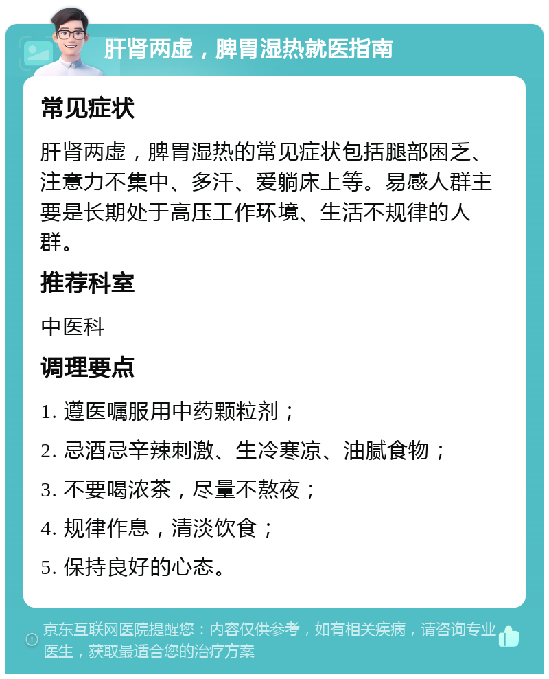 肝肾两虚，脾胃湿热就医指南 常见症状 肝肾两虚，脾胃湿热的常见症状包括腿部困乏、注意力不集中、多汗、爱躺床上等。易感人群主要是长期处于高压工作环境、生活不规律的人群。 推荐科室 中医科 调理要点 1. 遵医嘱服用中药颗粒剂； 2. 忌酒忌辛辣刺激、生冷寒凉、油腻食物； 3. 不要喝浓茶，尽量不熬夜； 4. 规律作息，清淡饮食； 5. 保持良好的心态。