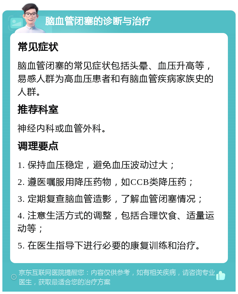 脑血管闭塞的诊断与治疗 常见症状 脑血管闭塞的常见症状包括头晕、血压升高等，易感人群为高血压患者和有脑血管疾病家族史的人群。 推荐科室 神经内科或血管外科。 调理要点 1. 保持血压稳定，避免血压波动过大； 2. 遵医嘱服用降压药物，如CCB类降压药； 3. 定期复查脑血管造影，了解血管闭塞情况； 4. 注意生活方式的调整，包括合理饮食、适量运动等； 5. 在医生指导下进行必要的康复训练和治疗。