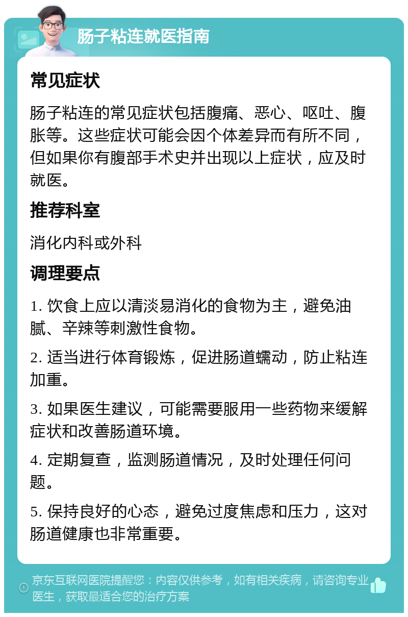 肠子粘连就医指南 常见症状 肠子粘连的常见症状包括腹痛、恶心、呕吐、腹胀等。这些症状可能会因个体差异而有所不同，但如果你有腹部手术史并出现以上症状，应及时就医。 推荐科室 消化内科或外科 调理要点 1. 饮食上应以清淡易消化的食物为主，避免油腻、辛辣等刺激性食物。 2. 适当进行体育锻炼，促进肠道蠕动，防止粘连加重。 3. 如果医生建议，可能需要服用一些药物来缓解症状和改善肠道环境。 4. 定期复查，监测肠道情况，及时处理任何问题。 5. 保持良好的心态，避免过度焦虑和压力，这对肠道健康也非常重要。