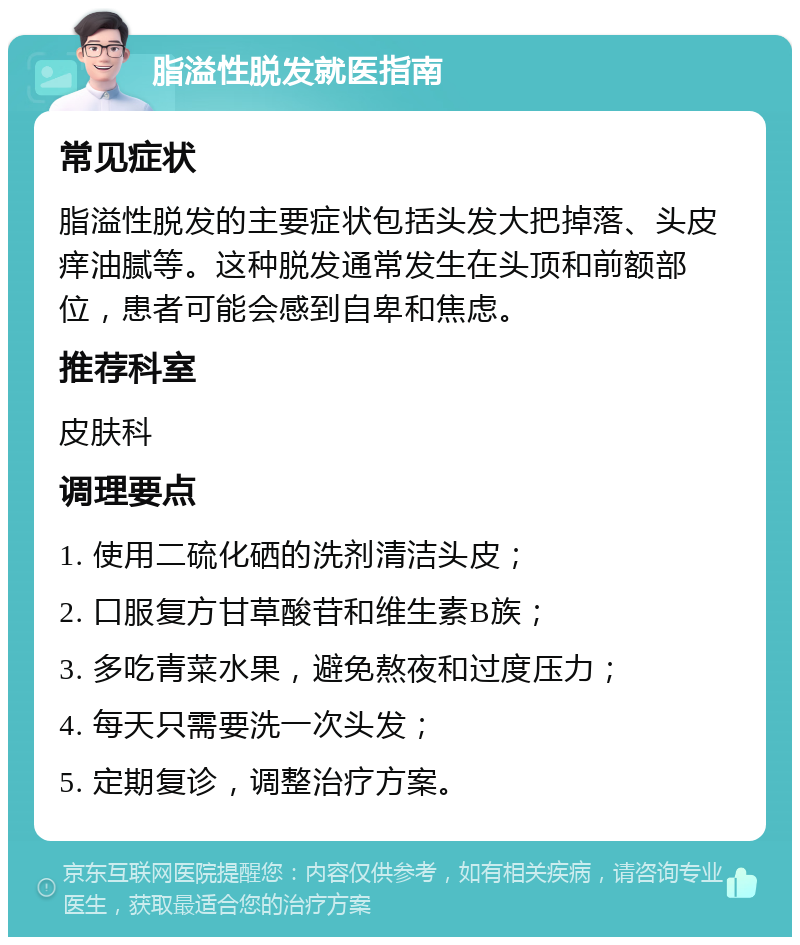 脂溢性脱发就医指南 常见症状 脂溢性脱发的主要症状包括头发大把掉落、头皮痒油腻等。这种脱发通常发生在头顶和前额部位，患者可能会感到自卑和焦虑。 推荐科室 皮肤科 调理要点 1. 使用二硫化硒的洗剂清洁头皮； 2. 口服复方甘草酸苷和维生素B族； 3. 多吃青菜水果，避免熬夜和过度压力； 4. 每天只需要洗一次头发； 5. 定期复诊，调整治疗方案。