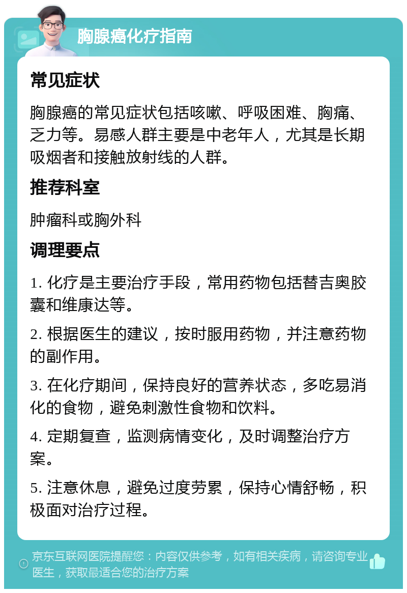 胸腺癌化疗指南 常见症状 胸腺癌的常见症状包括咳嗽、呼吸困难、胸痛、乏力等。易感人群主要是中老年人，尤其是长期吸烟者和接触放射线的人群。 推荐科室 肿瘤科或胸外科 调理要点 1. 化疗是主要治疗手段，常用药物包括替吉奥胶囊和维康达等。 2. 根据医生的建议，按时服用药物，并注意药物的副作用。 3. 在化疗期间，保持良好的营养状态，多吃易消化的食物，避免刺激性食物和饮料。 4. 定期复查，监测病情变化，及时调整治疗方案。 5. 注意休息，避免过度劳累，保持心情舒畅，积极面对治疗过程。