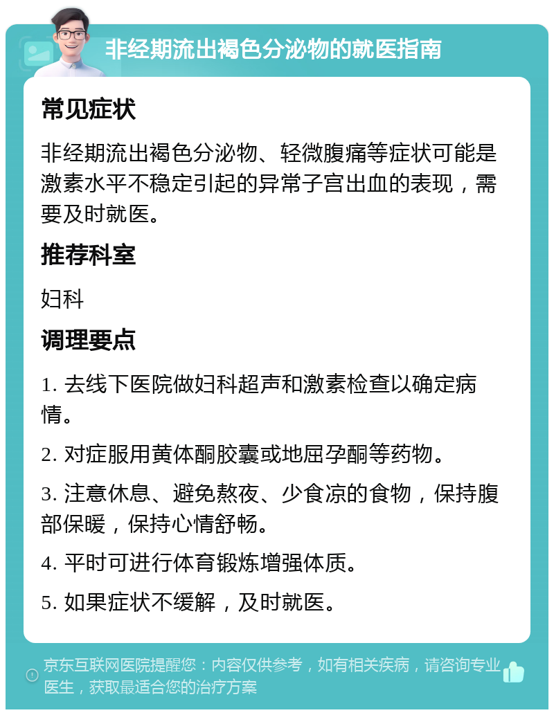 非经期流出褐色分泌物的就医指南 常见症状 非经期流出褐色分泌物、轻微腹痛等症状可能是激素水平不稳定引起的异常子宫出血的表现，需要及时就医。 推荐科室 妇科 调理要点 1. 去线下医院做妇科超声和激素检查以确定病情。 2. 对症服用黄体酮胶囊或地屈孕酮等药物。 3. 注意休息、避免熬夜、少食凉的食物，保持腹部保暖，保持心情舒畅。 4. 平时可进行体育锻炼增强体质。 5. 如果症状不缓解，及时就医。