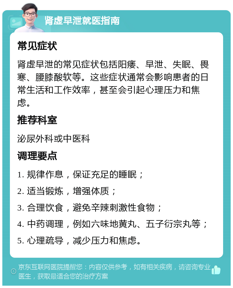 肾虚早泄就医指南 常见症状 肾虚早泄的常见症状包括阳痿、早泄、失眠、畏寒、腰膝酸软等。这些症状通常会影响患者的日常生活和工作效率，甚至会引起心理压力和焦虑。 推荐科室 泌尿外科或中医科 调理要点 1. 规律作息，保证充足的睡眠； 2. 适当锻炼，增强体质； 3. 合理饮食，避免辛辣刺激性食物； 4. 中药调理，例如六味地黄丸、五子衍宗丸等； 5. 心理疏导，减少压力和焦虑。