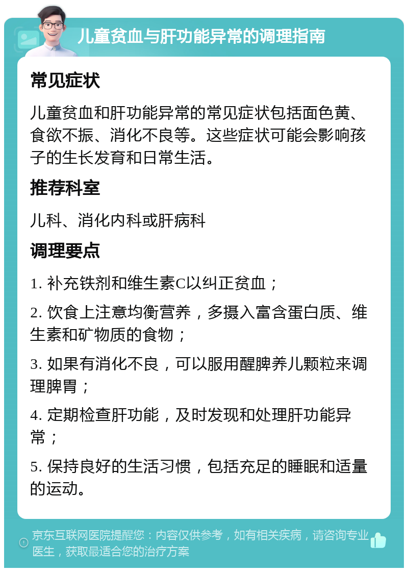 儿童贫血与肝功能异常的调理指南 常见症状 儿童贫血和肝功能异常的常见症状包括面色黄、食欲不振、消化不良等。这些症状可能会影响孩子的生长发育和日常生活。 推荐科室 儿科、消化内科或肝病科 调理要点 1. 补充铁剂和维生素C以纠正贫血； 2. 饮食上注意均衡营养，多摄入富含蛋白质、维生素和矿物质的食物； 3. 如果有消化不良，可以服用醒脾养儿颗粒来调理脾胃； 4. 定期检查肝功能，及时发现和处理肝功能异常； 5. 保持良好的生活习惯，包括充足的睡眠和适量的运动。