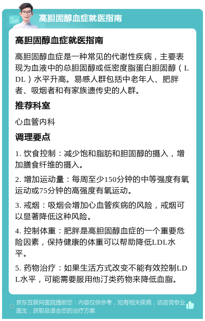 高胆固醇血症就医指南 高胆固醇血症就医指南 高胆固醇血症是一种常见的代谢性疾病，主要表现为血液中的总胆固醇或低密度脂蛋白胆固醇（LDL）水平升高。易感人群包括中老年人、肥胖者、吸烟者和有家族遗传史的人群。 推荐科室 心血管内科 调理要点 1. 饮食控制：减少饱和脂肪和胆固醇的摄入，增加膳食纤维的摄入。 2. 增加运动量：每周至少150分钟的中等强度有氧运动或75分钟的高强度有氧运动。 3. 戒烟：吸烟会增加心血管疾病的风险，戒烟可以显著降低这种风险。 4. 控制体重：肥胖是高胆固醇血症的一个重要危险因素，保持健康的体重可以帮助降低LDL水平。 5. 药物治疗：如果生活方式改变不能有效控制LDL水平，可能需要服用他汀类药物来降低血脂。