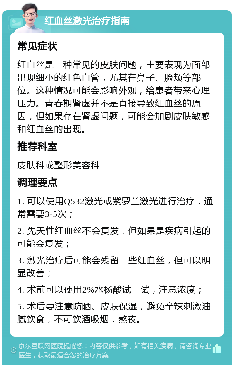 红血丝激光治疗指南 常见症状 红血丝是一种常见的皮肤问题，主要表现为面部出现细小的红色血管，尤其在鼻子、脸颊等部位。这种情况可能会影响外观，给患者带来心理压力。青春期肾虚并不是直接导致红血丝的原因，但如果存在肾虚问题，可能会加剧皮肤敏感和红血丝的出现。 推荐科室 皮肤科或整形美容科 调理要点 1. 可以使用Q532激光或紫罗兰激光进行治疗，通常需要3-5次； 2. 先天性红血丝不会复发，但如果是疾病引起的可能会复发； 3. 激光治疗后可能会残留一些红血丝，但可以明显改善； 4. 术前可以使用2%水杨酸试一试，注意浓度； 5. 术后要注意防晒、皮肤保湿，避免辛辣刺激油腻饮食，不可饮酒吸烟，熬夜。