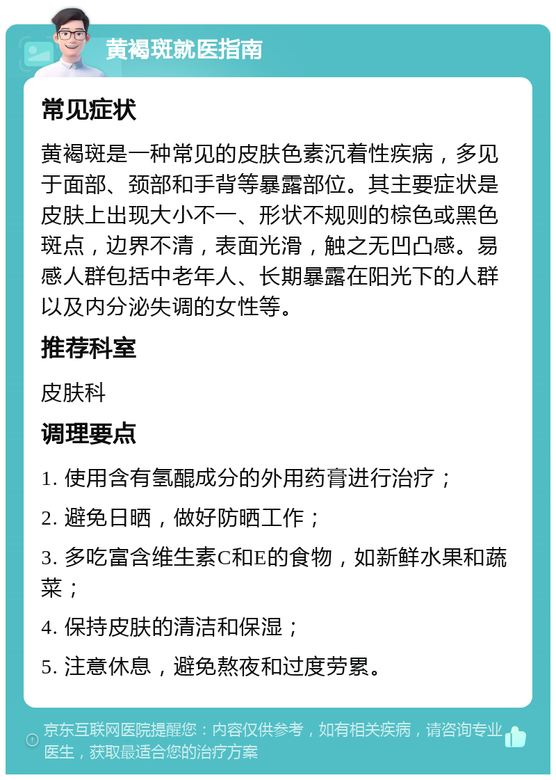 黄褐斑就医指南 常见症状 黄褐斑是一种常见的皮肤色素沉着性疾病，多见于面部、颈部和手背等暴露部位。其主要症状是皮肤上出现大小不一、形状不规则的棕色或黑色斑点，边界不清，表面光滑，触之无凹凸感。易感人群包括中老年人、长期暴露在阳光下的人群以及内分泌失调的女性等。 推荐科室 皮肤科 调理要点 1. 使用含有氢醌成分的外用药膏进行治疗； 2. 避免日晒，做好防晒工作； 3. 多吃富含维生素C和E的食物，如新鲜水果和蔬菜； 4. 保持皮肤的清洁和保湿； 5. 注意休息，避免熬夜和过度劳累。