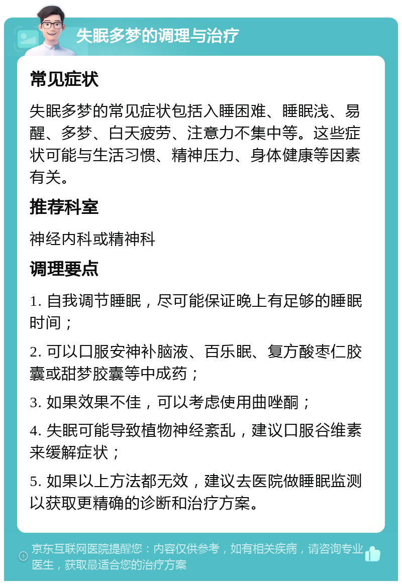 失眠多梦的调理与治疗 常见症状 失眠多梦的常见症状包括入睡困难、睡眠浅、易醒、多梦、白天疲劳、注意力不集中等。这些症状可能与生活习惯、精神压力、身体健康等因素有关。 推荐科室 神经内科或精神科 调理要点 1. 自我调节睡眠，尽可能保证晚上有足够的睡眠时间； 2. 可以口服安神补脑液、百乐眠、复方酸枣仁胶囊或甜梦胶囊等中成药； 3. 如果效果不佳，可以考虑使用曲唑酮； 4. 失眠可能导致植物神经紊乱，建议口服谷维素来缓解症状； 5. 如果以上方法都无效，建议去医院做睡眠监测以获取更精确的诊断和治疗方案。