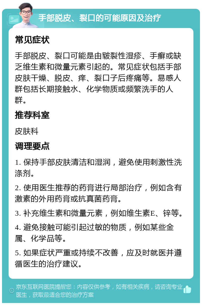 手部脱皮、裂口的可能原因及治疗 常见症状 手部脱皮、裂口可能是由皲裂性湿疹、手癣或缺乏维生素和微量元素引起的。常见症状包括手部皮肤干燥、脱皮、痒、裂口子后疼痛等。易感人群包括长期接触水、化学物质或频繁洗手的人群。 推荐科室 皮肤科 调理要点 1. 保持手部皮肤清洁和湿润，避免使用刺激性洗涤剂。 2. 使用医生推荐的药膏进行局部治疗，例如含有激素的外用药膏或抗真菌药膏。 3. 补充维生素和微量元素，例如维生素E、锌等。 4. 避免接触可能引起过敏的物质，例如某些金属、化学品等。 5. 如果症状严重或持续不改善，应及时就医并遵循医生的治疗建议。